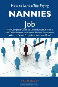 How to Land a Top-Paying Nannies Job: Your Complete Guide to Opportunities, Resumes and Cover Letters, Interviews, Salaries, Promotions, What to Expect From Recruiters and More