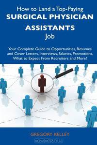 How to Land a Top-Paying Surgical Physician Assistants Job: Your Complete Guide to Opportunities, Resumes and Cover Letters, Interviews, Salaries, Promotions, What to Expect From Recruiters and More!