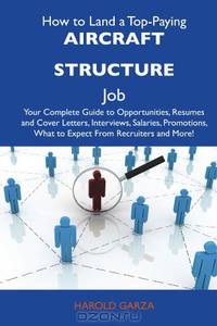 How to Land a Top-Paying Aircraft structure Job: Your Complete Guide to Opportunities, Resumes and Cover Letters, Interviews, Salaries, Promotions, What to Expect From Recruiters and More