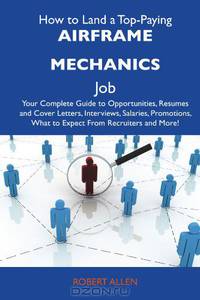 How to Land a Top-Paying Airframe mechanics Job: Your Complete Guide to Opportunities, Resumes and Cover Letters, Interviews, Salaries, Promotions, What to Expect From Recruiters and More