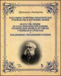 Начальное теоретико-практическое руководство к изучению пения. Искусство пения по классическим преданиям. Технические правила и советы ученикам и артистам. Ежедневные упражнения в пении. Учебное пособие