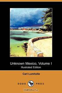 Unknown Mexico, Volume I (Illustrated Edition) (Dodo Press)