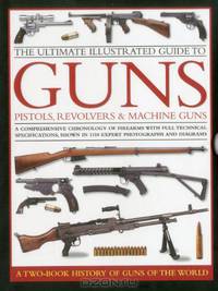 The Ultimate Illustrated Guide to Guns, Pistols, Revolvers and Machine Guns: A comprehensive chronology of firearms with full technical specifications, shown in 1100 expert photographs and diagrams