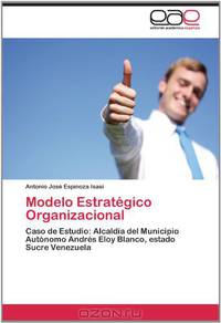 Modelo Estrategico Organizacional: Caso de Estudio: Alcaldia del Municipio Autonomo Andres Eloy Blanco, estado Sucre Venezuela (Spanish Edition)