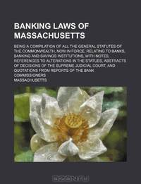 Banking laws of Massachusetts; Being a compilation of all the general statutes of the commonwealth, now in force, relating to banks, banking and ... statues, abstracts of decisions of the Supr