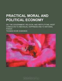 Practical Moral and Political Economy; Or, the Government, Religion, and Institutions, Most Conducive to Individual Happiness and to National Power