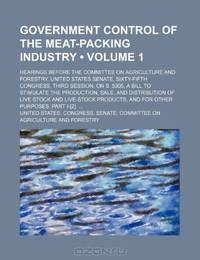 Government Control of the Meat-Packing Industry (Volume 1); Hearings Before the Committee on Agriculture and Forestry, United States Senate, ... the Production, Sale, and Distribution of Liv