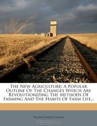 The New Agriculture: A Popular Outline Of The Changes Which Are Revolutionizing The Methods Of Farming And The Habits Of Farm Life...
