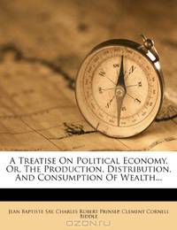 A Treatise On Political Economy, Or, The Production, Distribution, And Consumption Of Wealth...