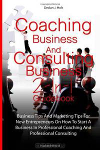 Coaching Business And Consulting Business 2-In-1 Guidebook: Business Tips And Marketing Tips For New Entrepreneurs On How To Start A Business In Professional Coaching And Professional Consulting