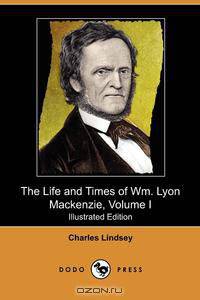 The Life and Times of Wm. Lyon MacKenzie, Volume I (Illustrated Edition) (Dodo Press)