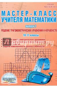 Мастер-класс учителя математики. Выпуск 1. Решение тригонометрических уравнений и неравенств. 10-11 классы