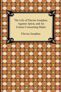 The Life of Flavius Josephus, Against Apion, and An Extract Concerning Hades