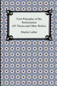 First Principles of the Reformation (95 Theses and Other Works)