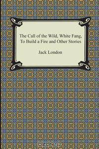 The Call of the Wild, White Fang, to Build a Fire and Other Stories