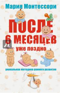 Мария Монтессори. После 6 месяцев уже поздно. Уникальная методика раннего развития