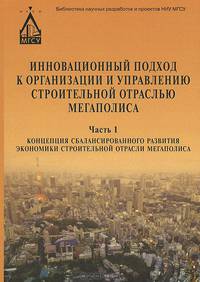 Инновационный подход к организации и управлению строительной отраслью мегаполиса. В 3 частях. Часть 1. Концепция сбалансированного развития экономики строительной отрасли мегаполиса
