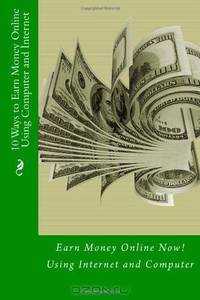 10 Ways to Earn Money Online Using Computer and Internet: Earn Money Online Now! Using Internet and Computer