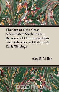 The Orb and the Cross - A Normative Study in the Relations of Church and State with Reference to Gladstone