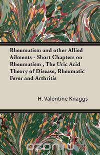 Rheumatism and other Allied Ailments - Short Chapters on Rheumatism , The Uric Acid Theory of Disease, Rheumatic Fever and Arthritis