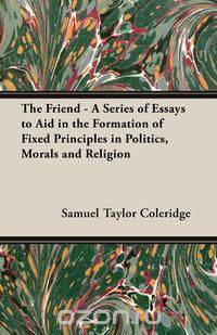 The Friend - A Series of Essays to Aid in the Formation of Fixed Principles in Politics, Morals and Religion