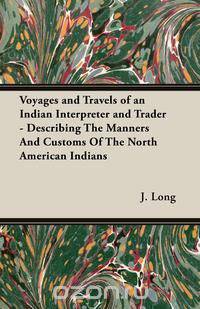 Voyages and Travels of an Indian Interpreter and Trader - Describing The Manners And Customs Of The North American Indians