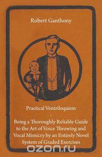 Practical Ventriloquism - Being a Thoroughly Reliable Guide to the Art of Voice Throwing and Vocal Mimicry by an Entirely Novel System of Graded Exercises