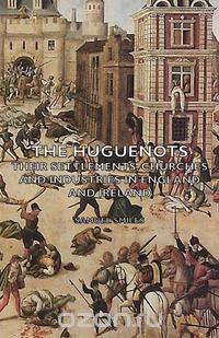 The Huguenots - Their Settlements, Churches and Industries in England and Ireland
