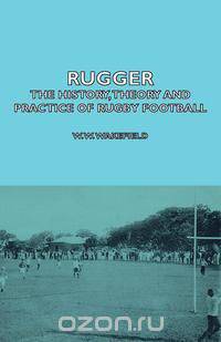Rugger - The History, Theory and Practice of Rugby Football