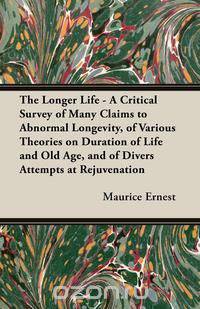 The Longer Life - A Critical Survey of Many Claims to Abnormal Longevity, of Various Theories on Duration of Life and Old Age, and of Divers Attempts at Rejuvenation