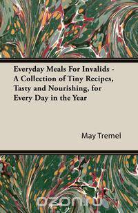 Everyday Meals For Invalids - A Collection of Tiny Recipes, Tasty and Nourishing, for Every Day in the Year
