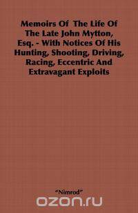 Memoirs of the Life of the Late John Mytton, Esq. - With Notices of His Hunting, Shooting, Driving, Racing, Eccentric and Extravagant Exploits