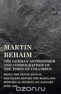 Martin Behaim, The German Astronomer And Cosmographer Of The Times Of Columbus; Being The Tenth Annual Discourse Before The Maryland Historical Society, On January 25Th, 1855