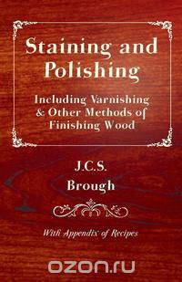 Staining and Polishing - Including Varnishing & Other Methods of Finishing Wood, with Appendix of Recipes