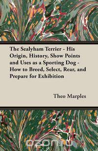 The Sealyham Terrier - His Origin, History, Show Points and Uses as a Sporting Dog - How to Breed, Select, Rear, and Prepare for Exhibition