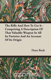 The Rifle and How to Use It - Comprising a Description of That Valuable Weapon in All Its Varieties and an Account of Its Origin