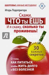 Скажи, что ты ешь, и я скажу, сколько ты проживешь! 30 важных секретов о том, как питаться, чтобы жить долго и без болезней. Подопригора Игорь