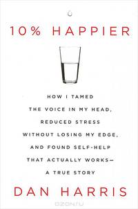 10% Happier: How I Tamed the Voice in My Head, Reduced Stress without Losing My Edge, and Found Self-help That Actually Works: A True Story