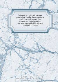 Subject register of papers published in the Transactions and Proceedings of the American Philosophical Society. Compiled by Henry Phillips, Jr. 1889
