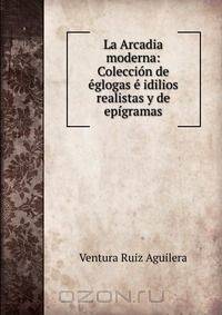 La Arcadia moderna: Coleccion de eglogas e idilios realistas y de epigramas
