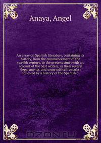 An essay on Spanish literature, containing its history, from the commencement of the twelfth century, to the present time; with an account of the best writers, in their several departments, and some critical remarks: followed by a history of the Spanish d