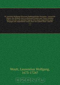 M. Laurentii Wolfgangi Woyttens Emblematischer Parnassus : worauf die Musen, ihre Blumen-lese zu allerhand Freuden und Trauer-kranken halten. Um den Lob-werthen Tugend-chor durch angenehme rosen hergegen das ungezahmte Laster-thun mit wildem Dorn- und Dis