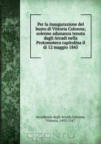 Per la inaugurazione del busto di Vittoria Colonna; solenne adunanza tenuta dagli Arcadi nella Protomoteca capitolina il di 12 maggio 1845