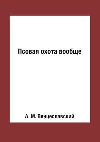 Псовая охота вообще. Составленная служивым государевым стремянным в придворной охоте А. Венцеславским
