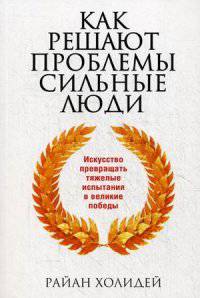 Как решают проблемы сильные люди. Искусство превращать тяжелые испытания в великие победы