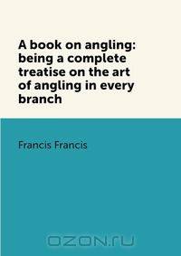 A book on angling: being a complete treatise on the art of angling in every branch