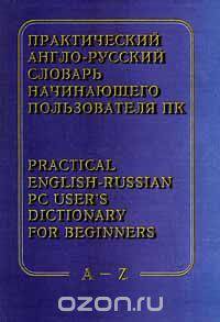 Практический англо - русский словарь начинающего пользователя ПК / Practical English - Russian PC User`s Dictionary for Beginners. A - Z