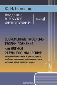 Введение в науку философии. В 6 книгах. Книга4. Современные проблемы теории познания, или логики разумного мышления (умозримый мир в себе и для нас, факты, проблема, понимание и объяснение, идея, интуиция, холия, гипотеза, теория)