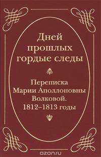 Дней прошлых гордые следы. Переписка Марии Аполлоновны Волковой. 1812-1813 годы
