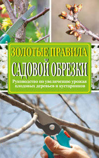Золотые правила садовой обрезки. Руководство по увеличению урожая плодовых деревьев и кустарников